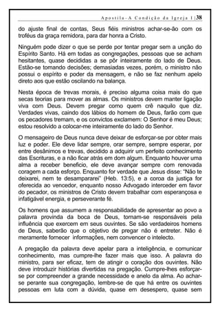 A p o s t i l a – A C o n d i ç ã o d a I g r e j a I | 38

do ajuste final de contas, Seus fiéis ministros achar-se-ão com os
troféus da graça remidora, para dar honra a Cristo.
Ninguém pode dizer o que se perde por tentar pregar sem a unção do
Espírito Santo. Há em todas as congregações, pessoas que se acham
hesitantes, quase decididas a se pôr inteiramente do lado de Deus.
Estão-se tomando decisões; demasiadas vezes, porém, o ministro não
possui o espírito e poder da mensagem, e não se faz nenhum apelo
direto aos que estão oscilando na balança.
Nesta época de trevas morais, é preciso alguma coisa mais do que
secas teorias para mover as almas. Os ministros devem manter ligação
viva com Deus. Devem pregar como quem crê naquilo que diz.
Verdades vivas, caindo dos lábios do homem de Deus, farão com que
os pecadores tremam, e os convictos exclamem: O Senhor é meu Deus;
estou resolvido a colocar-me inteiramente do lado do Senhor.
O mensageiro de Deus nunca deve deixar de esforçar-se por obter mais
luz e poder. Ele deve lidar sempre, orar sempre, sempre esperar, por
entre desânimos e trevas, decidido a adquirir um perfeito conhecimento
das Escrituras, e a não ficar atrás em dom algum. Enquanto houver uma
alma a receber beneficio, ele deve avançar sempre com renovada
coragem a cada esforço. Enquanto for verdade que Jesus disse: “Não te
deixarei, nem te desampararei” (Heb. 13:5), e a coroa da justiça for
oferecida ao vencedor, enquanto nosso Advogado interceder em favor
do pecador, os ministros de Cristo devem trabalhar com esperançosa e
infatigável energia, e perseverante fé.
Os homens que assumem a responsabilidade de apresentar ao povo a
palavra provinda da boca de Deus, tornam-se responsáveis pela
influência que exercem em seus ouvintes. Se são verdadeiros homens
de Deus, saberão que o objetivo de pregar não é entreter. Não é
meramente fornecer informações, nem convencer o intelecto.
A pregação da palavra deve apelar para a inteligência, e comunicar
conhecimento, mas cumpre-lhe fazer mais que isso. A palavra do
ministro, para ser eficaz, tem de atingir o coração dos ouvintes. Não
deve introduzir histórias divertidas na pregação. Cumpre-lhes esforçar-
se por compreender a grande necessidade e anelo da alma. Ao achar-
se perante sua congregação, lembre-se de que há entre os ouvintes
pessoas em luta com a dúvida, quase em desespero, quase sem
 