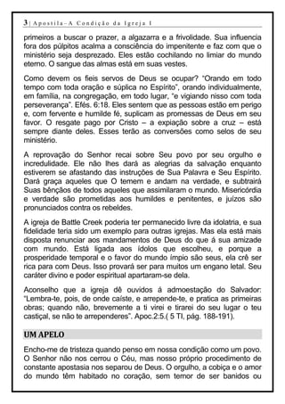 3|   Apostila–A Condição da Igreja I

primeiros a buscar o prazer, a algazarra e a frivolidade. Sua influencia
fora dos púlpitos acalma a consciência do impenitente e faz com que o
ministério seja desprezado. Eles estão cochilando no limiar do mundo
eterno. O sangue das almas está em suas vestes.
Como devem os fieis servos de Deus se ocupar? “Orando em todo
tempo com toda oração e súplica no Espírito”, orando individualmente,
em família, na congregação, em todo lugar, “e vigiando nisso com toda
perseverança”. Efés. 6:18. Eles sentem que as pessoas estão em perigo
e, com fervente e humilde fé, suplicam as promessas de Deus em seu
favor. O resgate pago por Cristo – a expiação sobre a cruz – está
sempre diante deles. Esses terão as conversões como selos de seu
ministério.
A reprovação do Senhor recai sobre Seu povo por seu orgulho e
incredulidade. Ele não lhes dará as alegrias da salvação enquanto
estiverem se afastando das instruções de Sua Palavra e Seu Espírito.
Dará graça aqueles que O temem e andam na verdade, e subtrairá
Suas bênçãos de todos aqueles que assimilaram o mundo. Misericórdia
e verdade são prometidas aos humildes e penitentes, e juízos são
pronunciados contra os rebeldes.
A igreja de Battle Creek poderia ter permanecido livre da idolatria, e sua
fidelidade teria sido um exemplo para outras igrejas. Mas ela está mais
disposta renunciar aos mandamentos de Deus do que á sua amizade
com mundo. Está ligada aos ídolos que escolheu, e porque a
prosperidade temporal e o favor do mundo ímpio são seus, ela crê ser
rica para com Deus. Isso provará ser para muitos um engano letal. Seu
caráter divino e poder espiritual apartaram-se dela.
Aconselho que a igreja dê ouvidos á admoestação do Salvador:
“Lembra-te, pois, de onde caíste, e arrepende-te, e pratica as primeiras
obras; quando não, brevemente a ti virei e tirarei do seu lugar o teu
castiçal, se não te arrependeres”. Apoc.2:5.( 5 TI, pág. 188-191).

UM APELO
Encho-me de tristeza quando penso em nossa condição como um povo.
O Senhor não nos cerrou o Céu, mas nosso próprio procedimento de
constante apostasia nos separou de Deus. O orgulho, a cobiça e o amor
do mundo têm habitado no coração, sem temor de ser banidos ou
 
