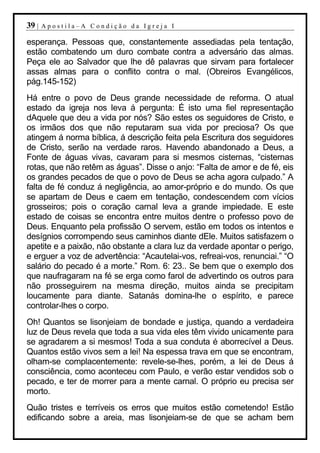 39 |   Apostila–A Condição da Igreja I

esperança. Pessoas que, constantemente assediadas pela tentação,
estão combatendo um duro combate contra a adversário das almas.
Peça ele ao Salvador que lhe dê palavras que sirvam para fortalecer
assas almas para o conflito contra o mal. (Obreiros Evangélicos,
pág.145-152)
Há entre o povo de Deus grande necessidade de reforma. O atual
estado da igreja nos leva á pergunta: É isto uma fiel representação
dAquele que deu a vida por nós? São estes os seguidores de Cristo, e
os irmãos dos que não reputaram sua vida por preciosa? Os que
atingem á norma bíblica, á descrição feita pela Escritura dos seguidores
de Cristo, serão na verdade raros. Havendo abandonado a Deus, a
Fonte de águas vivas, cavaram para si mesmos cisternas, “cisternas
rotas, que não retêm as águas”. Disse o anjo: “Falta de amor e de fé, eis
os grandes pecados de que o povo de Deus se acha agora culpado.” A
falta de fé conduz á negligência, ao amor-próprio e do mundo. Os que
se apartam de Deus e caem em tentação, condescendem com vícios
grosseiros; pois o coração carnal leva a grande impiedade. E este
estado de coisas se encontra entre muitos dentre o professo povo de
Deus. Enquanto pela profissão O servem, estão em todos os intentos e
desígnios corrompendo seus caminhos diante dEle. Muitos satisfazem o
apetite e a paixão, não obstante a clara luz da verdade apontar o perigo,
e erguer a voz de advertência: “Acautelai-vos, refreai-vos, renunciai.” “O
salário do pecado é a morte.” Rom. 6: 23.. Se bem que o exemplo dos
que naufragaram na fé se erga como farol de advertindo os outros para
não prosseguirem na mesma direção, muitos ainda se precipitam
loucamente para diante. Satanás domina-lhe o espírito, e parece
controlar-lhes o corpo.
Oh! Quantos se lisonjeiam de bondade e justiça, quando a verdadeira
luz de Deus revela que toda a sua vida eles têm vivido unicamente para
se agradarem a si mesmos! Toda a sua conduta é aborrecível a Deus.
Quantos estão vivos sem a lei! Na espessa trava em que se encontram,
olham-se complacentemente: revele-se-lhes, porém, a lei de Deus á
consciência, como aconteceu com Paulo, e verão estar vendidos sob o
pecado, e ter de morrer para a mente carnal. O próprio eu precisa ser
morto.
Quão tristes e terríveis os erros que muitos estão cometendo! Estão
edificando sobre a areia, mas lisonjeiam-se de que se acham bem
 