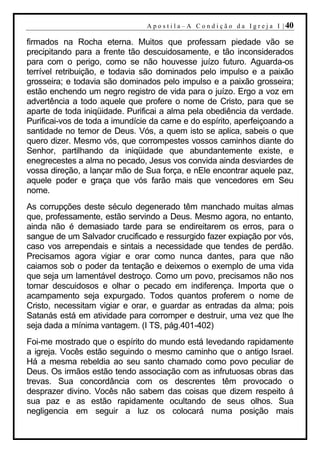 A p o s t i l a – A C o n d i ç ã o d a I g r e j a I | 40

firmados na Rocha eterna. Muitos que professam piedade vão se
precipitando para a frente tão descuidosamente, e tão inconsiderados
para com o perigo, como se não houvesse juízo futuro. Aguarda-os
terrível retribuição, e todavia são dominados pelo impulso e a paixão
grosseira; e todavia são dominados pelo impulso e a paixão grosseira;
estão enchendo um negro registro de vida para o juízo. Ergo a voz em
advertência a todo aquele que profere o nome de Cristo, para que se
aparte de toda iniqüidade. Purificai a alma pela obediência da verdade.
Purificai-vos de toda a imundície da carne e do espírito, aperfeiçoando a
santidade no temor de Deus. Vós, a quem isto se aplica, sabeis o que
quero dizer. Mesmo vós, que corrompestes vossos caminhos diante do
Senhor, partilhando da iniqüidade que abundantemente existe, e
enegrecestes a alma no pecado, Jesus vos convida ainda desviardes de
vossa direção, a lançar mão de Sua força, e nEle encontrar aquele paz,
aquele poder e graça que vós farão mais que vencedores em Seu
nome.
As corrupções deste século degenerado têm manchado muitas almas
que, professamente, estão servindo a Deus. Mesmo agora, no entanto,
ainda não é demasiado tarde para se endireitarem os erros, para o
sangue de um Salvador crucificado e ressurgido fazer expiação por vós,
caso vos arrependais e sintais a necessidade que tendes de perdão.
Precisamos agora vigiar e orar como nunca dantes, para que não
caiamos sob o poder da tentação e deixemos o exemplo de uma vida
que seja um lamentável destroço. Como um povo, precisamos não nos
tornar descuidosos e olhar o pecado em indiferença. Importa que o
acampamento seja expurgado. Todos quantos proferem o nome de
Cristo, necessitam vigiar e orar, e guardar as entradas da alma; pois
Satanás está em atividade para corromper e destruir, uma vez que lhe
seja dada a mínima vantagem. (I TS, pág.401-402)
Foi-me mostrado que o espírito do mundo está levedando rapidamente
a igreja. Vocês estão seguindo o mesmo caminho que o antigo Israel.
Há a mesma rebeldia ao seu santo chamado como povo peculiar de
Deus. Os irmãos estão tendo associação com as infrutuosas obras das
trevas. Sua concordância com os descrentes têm provocado o
desprazer divino. Vocês não sabem das coisas que dizem respeito á
sua paz e as estão rapidamente ocultando de seus olhos. Sua
negligencia em seguir a luz os colocará numa posição mais
 