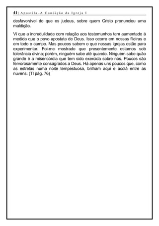41 |   Apostila–A Condição da Igreja I

desfavorável do que os judeus, sobre quem Cristo pronunciou uma
maldição.
Vi que a incredulidade com relação aos testemunhos tem aumentado á
medida que o povo apostata de Deus. Isso ocorre em nossas fileiras e
em todo o campo. Mas poucos sabem o que nossas igrejas estão para
experimentar. Foi-me mostrado que presentemente estamos sob
tolerância divina; porém, ninguém sabe até quando. Ninguém sabe quão
grande é a misericórdia que tem sido exercida sobre nós. Poucos são
fervorosamente consagrados a Deus. Há apenas uns poucos que, como
as estrelas numa noite tempestuosa, brilham aqui e acolá entre as
nuvens. (TI pág. 76)
 