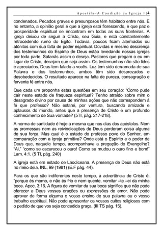 A p o s t i l a– A C o n d i ção d a Ig r ej a I |4

condenados. Pecados graves e presunçosos têm habitado entre nós. E
no entanto, a opinião geral é que a igreja está florescendo, e que paz e
prosperidade espiritual se encontram em todas as suas fronteiras. A
igreja deixou de seguir a Cristo, seu Guia, e está constantemente
retrocedendo rumo do Egito. Todavia, poucos ficam alarmados ou
atônitos com sua falta de poder espiritual. Dúvidas e mesmo descrença
dos testemunhos do Espírito de Deus estão levedando nossas igrejas
por toda parte. Satanás assim o deseja. Pastores que pregam o eu em
lugar de Cristo, desejam que seja assim. Os testemunhos não são lidos
e apreciados. Deus tem falado a vocês. Luz tem sido derramada de sua
Palavra e dos testemunhos, ambos têm sido desprezados e
desobedecidos. O resultado aparece na falta de pureza, consagração e
fervente fé entre nós.
Que cada um proponha estas questões em seu coração: “Como pude
cair neste estado de fraqueza espiritual? Tenho atraído sobre mim o
desagrado divino por causa de minhas ações que não correspondem á
fé que professo? Não estarei, por ventura, buscando amizade e
aplausos do mundo, antes que a presença de Cristo e um profundo
conhecimento de Sua vontade? (5TI, pág. 217-218).
A norma de santidade é hoje a mesma que nos dias dos apóstolos. Nem
as promessas nem as reivindicações de Deus perderam coisa alguma
de sua força. Mas qual é o estado do professo povo do Senhor, em
comparação com a igreja primitiva? Onde está o Espírito e o poder de
Deus que, naquele tempo, acompanhava a pregação do Evangelho?
“Ai,” “como se escureceu o ouro! Como se mudou o ouro fino e bom!”
Lam. 4:1. (5 TI, pág. 240)
A igreja está em estado de Laodiceana. A presença de Deus não está
no meio dela. INL, 99 (1981) (E.F pág. 44).
Para os que são indiferentes neste tempo, a advertência de Cristo é:
“porque és morno, e não és frio e nem quente, vomitar –te –ei da minha
boca. Apoc. 3:16. A figura de vomitar da sua boca significa que não pode
oferecer a Deus vossas orações ou expressões de amor. Não pode
aprovar de forma alguma o vosso ensino de sua palavra ou o vosso
trabalho espiritual. Não pode apresentar os vossos cultos religiosos com
o pedido de que vos seja concedida graça. (III TS pág. 15).
 