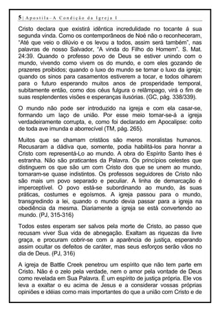 5|   Apostila–A Condição da Igreja I

Cristo declara que existirá idêntica incredulidade no tocante á sua
segunda vinda. Como os contemporâneos de Noé não o reconheceram,
“Até que veio o dilúvio e os levou a todos, assim será também”, nas
palavras de nosso Salvador, “A vinda do Filho do Homem”. S. Mat.
24:39. Quando o professo povo de Deus se estiver unindo com o
mundo, vivendo como vivem os do mundo, e com eles gozando de
prazeres proibidos; quando o luxo do mundo se tornar o luxo da igreja;
quando os sinos para casamentos estiverem a tocar, e todos olharem
para o futuro esperando muitos anos de prosperidade temporal,
subitamente então, como dos céus fulgura o relâmpago, virá o fim de
suas resplendentes visões e esperanças ilusórias. (GC, pág. 338/339).
O mundo não pode ser introduzido na igreja e com ela casar-se,
formando um laço de união. Por esse meio tornar-se-á a igreja
verdadeiramente corrupta, e, como foi declarado em Apocalipse: coito
de toda ave imunda e aborrecível (TM, pág. 265).
Muitos que se chamam cristãos são meros moralistas humanos.
Recusaram a dádiva que, somente, podia habilitá-los para honrar a
Cristo com representá-Lo ao mundo. A obra do Espírito Santo lhes é
estranha. Não são praticantes da Palavra. Os princípios celestes que
distinguem os que são um com Cristo dos que se unem ao mundo,
tornaram-se quase indistintos. Os professos seguidores de Cristo não
são mais um povo separado e peculiar. A linha de demarcação é
imperceptível. O povo está-se subordinando ao mundo, às suas
práticas, costumes e egoísmos. A igreja passou para o mundo,
transgredindo a lei, quando o mundo devia passar para a igreja na
obediência da mesma. Diariamente a igreja se está convertendo ao
mundo. (PJ, 315-316)
Todos estes esperam ser salvos pela morte de Cristo, ao passo que
recusam viver Sua vida de abnegação. Exaltam as riquezas da livre
graça, e procuram cobrir-se com a aparência de justiça, esperando
assim ocultar os defeitos de caráter, mas seus esforços serão vãos no
dia de Deus. (PJ, 316)
A igreja de Battle Creek penetrou um espírito que não tem parte em
Cristo. Não é o zelo pela verdade, nem o amor pela vontade de Deus
como revelada em Sua Palavra. É um espírito de justiça própria. Ele vos
leva a exaltar o eu acima de Jesus e a considerar vossas próprias
opiniões e idéias como mais importantes do que a união com Cristo e de
 