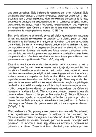 A p o s t i l a– A C o n d i ção d a Ig r ej a I |6

uns com os outros. Sois tristemente carentes em amor fraternal. Sois
uma igreja apostatada. Conhecer a verdade, professar união com Cristo,
e todavia não produzir fruto, não viver no exercício de constante fé - isto
endurece o coração na desobediência e na confiança própria. Nosso
crescimento na graça, nossa felicidade, nossa utilidade, tudo depende
de nossa união com Cristo e o grau de fé que nEle exercemos. Aqui
está a fonte de nosso poder no mundo. (CSE, 78)
Bom seria á igreja e ao mundo se os princípios que atuavam naquelas
almas inabaláveis revivessem no coração do professo povo de Deus.
Há alarmante indiferença em relação ás doutrinas que são as colunas
da fé cristã. Ganha terreno a opinião de que, em última análise, não são
de importância vital. Esta degenerescência está fortalecendo as mãos
dos agentes de Satanás, de modo que falsas teorias e enganos fatais,
que os fieis dos séculos passados expunham e combatiam com riscos
da própria vida, são hoje considerados com favor por milhares que
pretendem ser seguidores de Cristo. (GC, pág. 46).
Este é o resultado certo de não apreciar nem aproveitar a luz e
privilégios que Deus confere. A menos que a igreja siga o caminho que
lhe abre a Providência, aceitando todo raio de luz, cumprindo todo dever
que lhes seja revelado, a religião totalmente degenerará em formalismo,
e desaparecerá o espírito da piedade vital. Estas verdades têm sido
repetidas vezes ilustradas na história da igreja. Deus requer de Seu
povo obras de fé e obediência correspondentes ás bênçãos e privilégios
conferidos. A obediência exige sacrifício e implica uma cruz; e este é o
motivo porque tantos dentre os professos seguidores de Cristo se
recusam a receber a luz do Céu e, como aconteceu com os judeus de
outrora, não conhecem o tempo de Sua visitação. (S. Lucas 19:44) por
causa de seu orgulho e incredulidade, o Senhor os passa por alto, e
revela Sua vontade aos que, á semelhança dos pastores de Belém e
dos magos do Oriente, têm prestado atenção a toda luz que receberam.
(GC pág. 316).
Cristo ordenara a Seu povo que atendessem aos sinais de Seu advento
e se regozijassem ao contemplar os indícios de Seu vindouro Rei.
“Quando estas coisas começarem a acontecer”, disse Ele, “Olhai para
cima e levantai as vossas cabeças, por que a vossa redenção está
próxima”. Ele indicou a seus seguidores as árvores a brotarem na
primavera, e disse: “Quando já tem rebentado, vos sabeis por vós
 