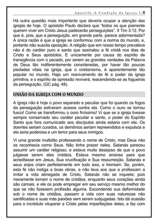A p o s t i l a– A C o n d i ção d a Ig r ej a I |8

Há outra questão mais importante que deveria ocupar a atenção das
igrejas de hoje. O apóstolo Paulo declara que “todos os que piamente
querem viver em Cristo Jesus padecerão perseguições”. II Tim 3:12. Por
que é, pois, que a perseguição, em grande parte, parece adormentada?
A única razão é que a igreja se conformou com a norma do mundo, e,
portanto não suscita oposição. A religião que em nosso tempo prevalece
não é do caráter puro e santo que assinalou a fé cristã nos dias de
Cristo e Seus apóstolos. E unicamente por causa do espírito de
transigência com o pecado, por serem as grandes verdades da Palavra
de Deus tão indiferentemente consideradas, por haver tão poucas
piedades vitais na igreja, que o cristianismo, é aparentemente tão
popular no mundo. Haja um reavivamento da fé e poder da igreja
primitiva, e o espírito de opressão reviverá, reacendendo-se as fogueiras
da perseguição. (GC pág. 48).

UNIÃO DA IGREJA COM O MUNDO
A igreja não é hoje o povo separado e peculiar que foi quando os fogos
da perseguição estiveram acesos contra ela. Como o ouro se tornou
fusco! Como se transformou o ouro finíssimo! Vi que se a igreja tivesse
sempre conservado seu caráter peculiar e santo, o poder do Espírito
Santo que fora comunicado aos discípulos ainda estaria com ela. Os
doentes seriam curados, os demônios seriam repreendidos e expulsos e
ela seria poderosa e um terror para seus inimigos.
Vi uma grande multidão professando o nome de Cristo, mas Deus não
os reconhecia como Seus. Não tinha prazer neles. Satanás pareceu
assumir um caráter religioso, e estava muito desejoso de que o povo
julgasse serem eles cristãos. Estava mesmo ansioso para que
acreditasse em Jesus, Sua crucificação e Sua ressurreição. Satanás e
seus anjos criam perfeitamente em tudo isso, e tremiam. Se, porém,
esta fé não instiga a boas obras, e não leva aos que a professam a
imitar a vida abnegada de Cristo, Satanás não se inquieta; pois
meramente tomam o nome de cristãos, enquanto seus corações ainda
são carnais, e ele os pode empregar em seu serviço mesmo melhor do
que se não fizessem profissão alguma. Escondendo sua deformidade
sob o nome de cristãos, passam a vida com suas naturezas não
santificadas e suas más paixões sem serem subjugadas. Isto dá ocasião
para o incrédulo vituperar a Cristo pelas imperfeições deles, e faz com
 