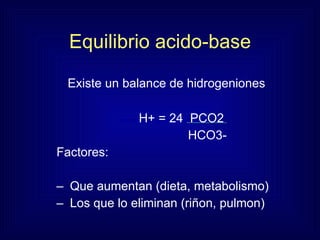 Equilibrio acido-base Existe un balance de hidrogeniones H+ = 24  PCO2 HCO3-  Factores: Que aumentan (dieta, metabolismo)  Los que lo eliminan (riñon, pulmon) 