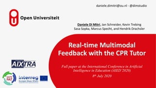 Real-time Multimodal
Feedback with the CPR Tutor
Full paper at the International Conference in Artificial
Intelligence in Education (AIED’2020)
8th July 2020
daniele.dimitri@ou.nl - @dimstudio
Daniele Di Mitri, Jan Schneider, Kevin Trebing
Sasa Sopka, Marcus Specht, and Hendrik Drachsler
 