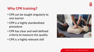 Di Mitri et al. - Real Time Multimodal Feedback 5
Why CPR training?
• CPR can be taught singularly to
one learner
• CPR is a highly standardized
procedure
• CPR has clear and well-defined
criteria to measure the quality
• CPR is a highly relevant skill
 
