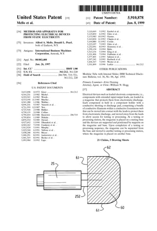 United States Patent [19J
Mello et al.
[54] METHOD AND APPARATUS FOR
PROTECTING ELECTRICAL DEVICES
FROM STATIC ELECTRICITY
[75] Inventors: Alfred A. Mello; Donald L. Pearl,
both of Endicott, N.Y.
[73] Assignee: International Business Machines
Corporation, Armonk, N.Y.
[21] Appl. No.: 08/883,488
[22] Filed: Jun. 26, 1997
[51] Int. Cl.6
........................................................ HOSF l/00
[52] U.S. Cl. ............................................. 361/212; 361!220
[58] Field of Search ............................ 206!709, 719-721;
361!212, 220
[56] References Cited
U.S. PATENT DOCUMENTS
3,653,498 4/1972 Kisor ....................................... 361!212
4,316,231 2/1982 Michel.
4,333,565 6/1982 Woods.
4,553,190 11/1985 Mueller.
4,565,288 1!1986 Walther.
4,696,101 9/1987 Vanzetti et a!. .
4,711,350 12/1987 Yen.
4,725,918 2/1988 Bakker.
4,730,159 3/1988 Collins.
4,790,433 12/1988 Raszewsi ................................ 206/719
4,799,854 1!1989 Niskala.
4,870,354 9/1989 Davaut.
4,927,692 5/1990 Dhanakoti eta!. .
4,943,242 7/1990 Frankeny et a!. .
5,012,924 5/1991 Murphy.
5,023,544 6/1991 Vallone eta!..
5,038,248 8/1991 Meyer.
5,040,291 8/1991 Janisiewicz eta!. .
5,041,319 8/1991 Becker eta!. .
5,093,984 3/1992 Lape.
111111 1111111111111111111111111111111111111111111111111111111111111
US005910878A
[11] Patent Number:
[45] Date of Patent:
5/1992 Knobel et a!. .
6/1992 Elder et a!. .
10/1992 Oyama .
11/1992 Chapin eta!. .
11/1992 Cronin .
7/1993 Elder et a!. .
8/1993 Hennessy et a!. .
3/1994 Baba .
5/1994 Klug et a!. .
7/1994 Fishbaine et a!. .
1!1995 Sakurai et a!. .
3/1995 Roebuck et a!. .
7/1995 Wexler eta!. .
5,910,878
Jun.8,1999
5,110,669
5,123,850
5,153,983
5,163,834
5,164,880
5,225,037
5,232,091
5,290,134
5,313,156
5,331,406
5,377,405
5,397,245
5,436,567
5,501,899 3/1996 Larkin ..................................... 361!212
OTHER PUBLICATIONS
Modular Tube with Internal Slider; IBM Technical Disclo-
sure Bulletin; vol. 36, No. 04, Apr. 1993.
Primary Examiner--Fritz Fleming
Attorney, Agent, or Firm-William N. Hogg
[57] ABSTRACT
Electrical devices such as leaded electronic components, i.e.,
components with extended input/output leads, are loaded in
a magazine that protects them from electrostatic discharge.
Each component is held in a component holder with a
conductive shorting or discharge pad, comprising a bundle
of conductive filaments within a conductive foraminous web
that can be moved into contact with the leads to protect them
from electrostatic discharge, and moved away from the leads
to allow access for testing or processing. At a testing or
processing station, the magazine is placed on a mating base
and the devices are supported and positioned by supports on
the magazine and base. Upon completion of a testing or
processing sequence, the magazine can be separated from
the base and moved to another testing or processing station,
where the magazine is placed on another base.
21 Claims, 3 Drawing Sheets
62
 