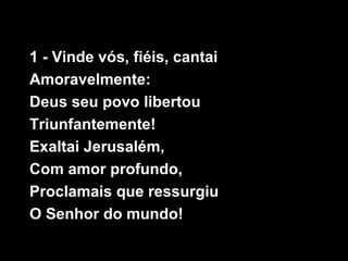 1 - Vinde vós, fiéis, cantai
Amoravelmente:
Deus seu povo libertou
Triunfantemente!
Exaltai Jerusalém,
Com amor profundo,
Proclamais que ressurgiu
O Senhor do mundo!
 