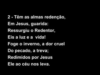2 - Têm as almas redenção,
Em Jesus, guarida:
Ressurgiu o Redentor,
Eis a luz e a vida!
Foge o inverno, a dor cruel
Do pecado, a treva;
Redimidos por Jesus
Ele ao céu nos leva.
 