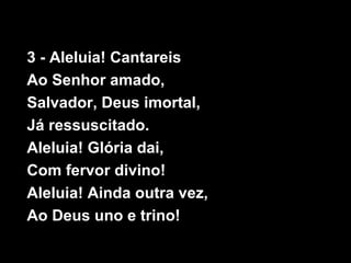 3 - Aleluia! Cantareis
Ao Senhor amado,
Salvador, Deus imortal,
Já ressuscitado.
Aleluia! Glória dai,
Com fervor divino!
Aleluia! Ainda outra vez,
Ao Deus uno e trino!
 
