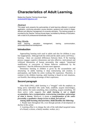 Characteristics of Adult Learning.
Badea Ana,Teacher Training House Arges
anabadea6301@yahoo.com
Abstract
This paper work presents the particularities of adult learning reflected in practical
application, continuing education course directors, guidance and control in Arges-
efficient and effective management of university education. The training program is
provided by the Teacher Training House Arges, accredited by Ministry of Education,
with a total of 25 professional transferable credits.
Key Words
Adult learning, education management, training, communication,
personal/professional development
Introduction
Approaching learning tools used in adults and also for children is easy
but inappropriate. Although both the child and the adult carries self Policy -
learning - there are essential differences between them. If the learning
process engages cognitive dimensions and also affective, motivational and
volitional dimensions of human personality that support "intentional
modification or conversion of human behavior conditioned by the
experience," then the differences become more apparent.
Dominance learning in children is given by the accumulation and
structuring. In adults learning is deep restructuring and creation, is
participation, and builds his entire working life experience. Therefore, in
contrast to the children learning, adult learning is based on real situations,
cut fromlife, thus taking advantage of their experience.
Second paragraph
After Kidd (1981), adult learning is a "struggle" with the emphasis on
being active individual who seeks finds, establish, acquire (knowledges,
skills, habits). He wants something, does something, acquire something. All
these active verbs suggests that adult learning is not a simple
accumulation, but a reorganization, restructuring (sometimes unlearning)
of what is known. Moreover, it means a transformation of the entire
personality, a qualitative change in how to think, feel and act.
Among adult learning characteristics, Kidd identifies the following:
1. People learn throughout life, even through periods of development or
decline in this action
2. Learning effect is to change the role of the individual (acquired status
of a friend, a citizen, a family member, worker, etc.).
1
 