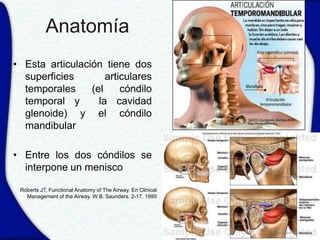 Anatomía
• Esta articulación tiene dos
  superficies        articulares
  temporales     (el     cóndilo
  temporal y       la cavidad
  glenoide) y el cóndilo
  mandibular

• Entre los dos cóndilos se
  interpone un menisco

 Roberts JT, Functional Anatomy of The Airway. En Clinical
   Management of the Airway. W.B. Saunders. 2-17. 1995
 