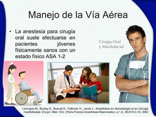 Manejo de la Vía Aérea
• La anestesia para cirugía
  oral suele efectuarse en
  pacientes         jóvenes
  físicamente sanos con un
  estado físico ASA 1-2




     Lemogne M., Bouley D., Buscail D., Falkman H., Jacob L.- Anesthésie en stomatologie et en chirugie
      maxillofaciale. Encycl. Méd. Chir. (Paris-France) Anesthésie-Réanimation. p 1-2. 36-615-C-10, 2002
 