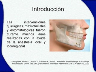 Introducción

• Las         intervenciones
  quirúrgicas maxilofaciales
  y estomatológicas fueron
  durante muchos años
  realizadas con la ayuda
  de la anestesia local y
  locoregional



     Lemogne M., Bouley D., Buscail D., Falkman H., Jacob L.- Anesthésie en stomatologie et en chirugie
      maxillofaciale. Encycl. Méd. Chir. (Paris-France) Anesthésie-Réanimation. p 1-2. 36-615-C-10, 2002
 