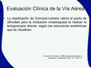 Evaluación Clínica de la Vía Aérea
• La clasificación de Cormack-Lehane valora el grado de
  dificultad para la intubación endotraqueal al realizar la
  laringoscopía directa, según las estructuras anatómicas
  que se visualicen




                            Cormack RS, Lehane J. Difficult tracheal intubation in
                                 obsteterics. Anaesthesia 1984 ; 39 : 1105-1111
 
