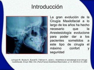 Introducción
                                             • La gran evolución de la
                                               Cirugía Maxilofacial a lo
                                               largo de los años ha hecho
                                               necesario       que      la
                                               Anestesiología evolucione
                                               para poder dar a los
                                               pacientes sometidos a
                                               este tipo de cirugía el
                                               máximo        confort     y
                                               seguridad

Lemogne M., Bouley D., Buscail D., Falkman H., Jacob L.- Anesthésie en stomatologie et en chirugie
 maxillofaciale. Encycl. Méd. Chir. (Paris-France) Anesthésie-Réanimation. p 1-2. 36-615-C-10, 2002
 