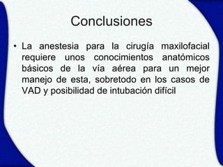 Conclusiones
• La anestesia para la cirugía maxilofacial
  requiere unos conocimientos anatómicos
  básicos de la vía aérea para un mejor
  manejo de esta, sobretodo en los casos de
  VAD y posibilidad de intubación difícil
 