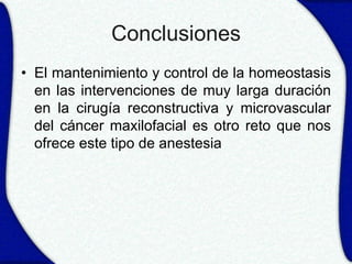 Conclusiones
• El mantenimiento y control de la homeostasis
  en las intervenciones de muy larga duración
  en la cirugía reconstructiva y microvascular
  del cáncer maxilofacial es otro reto que nos
  ofrece este tipo de anestesia
 