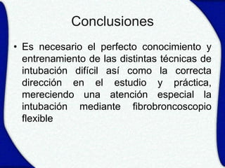 Conclusiones
• Es necesario el perfecto conocimiento y
  entrenamiento de las distintas técnicas de
  intubación difícil así como la correcta
  dirección en el estudio y práctica,
  mereciendo una atención especial la
  intubación mediante fibrobroncoscopio
  flexible
 