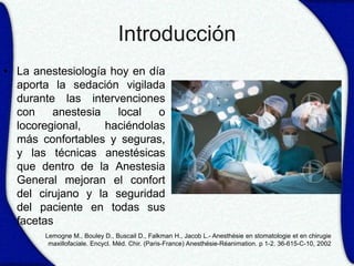 Introducción
• La anestesiología hoy en día
  aporta la sedación vigilada
  durante las intervenciones
  con    anestesia   local   o
  locoregional,    haciéndolas
  más confortables y seguras,
  y las técnicas anestésicas
  que dentro de la Anestesia
  General mejoran el confort
  del cirujano y la seguridad
  del paciente en todas sus
  facetas
       Lemogne M., Bouley D., Buscail D., Falkman H., Jacob L.- Anesthésie en stomatologie et en chirugie
        maxillofaciale. Encycl. Méd. Chir. (Paris-France) Anesthésie-Réanimation. p 1-2. 36-615-C-10, 2002
 