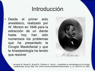 Introducción
• Desde el primer acto
  anestésico, realizado por
  W. Morton en 1846 para la
  extracción de un diente
  hasta    hoy    han    sido
  numerosos los problemas
  que ha presentado la
  Cirugía Maxilofacial y que
  la Anestesiología ha tenido
  que resolver

     Lemogne M., Bouley D., Buscail D., Falkman H., Jacob L.- Anesthésie en stomatologie et en chirugie
      maxillofaciale. Encycl. Méd. Chir. (Paris-France) Anesthésie-Réanimation. p 1-2. 36-615-C-10, 2002
 
