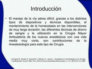 Introducción
• El manejo de la vía aérea difícil, gracias a los distintos
  tipos de dispositivos y técnicas disponibles, el
  mantenimiento de la homeostasis en las intervenciones
  de muy larga duración, las diferentes técnicas de ahorro
  de sangre y la utilización en la Cirugía Mayor
  Ambulatoria de los nuevos anestésicos con una vida
  media muy corta, son contribuciones de la
  Anestesiología para este tipo de Cirugía



    Lemogne M., Bouley D., Buscail D., Falkman H., Jacob L.- Anesthésie en stomatologie et en chirugie
     maxillofaciale. Encycl. Méd. Chir. (Paris-France) Anesthésie-Réanimation. p 1-2. 36-615-C-10, 2002
 