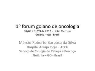 1º forum goiano de oncologia
    31/08 a 01/09 de 2012 – Hotel Mercure
             Goiânia – GO - Brasil

 Márcio Roberto Barbosa da Silva
      Hospital Araújo Jorge – ACCG
 Serviço de Cirurgia de Cabeça e Pescoço
          Goiânia – GO - Brasil
 