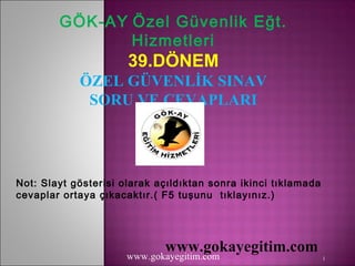 GÖK-AY Özel Güvenlik Eğt.
               Hizmetleri
                      39.DÖNEM
            ÖZEL GÜVENLİK SINAV
             SORU VE CEVAPLARI




Not: Slayt gösterisi olarak açıldıktan sonra ikinci tıklamada
cevaplar ortaya çıkacaktır.( F5 tuşunu tıklayınız.)




                             www.gokayegitim.com
                      www.gokayegitim.com                       1
 