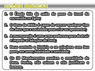 LIÇÕES  BÍBLICASO Êxodo fala da saída do povo de Israel da escravidão no Egito;O Deus da Bíblia é capaz de vencer qualquer tipo de deus que a sociedade posa criar ou apresentar;A murmuração é uma arma poderosa para destruir e impedir as bênçãos de Deus;Deus controla a história e se relaciona com Seu povo, em amor, fidelidade e santidade;Os 10 Mandamentos revelam a moralidade de Deus. Porém, não salvam e não justificam o homem.