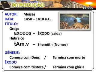 INTRODUÇÃOÊXODOAUTOR:	MoisésDATA:	1450 – 1410 a.C.TÍTULO:		Grego		EXODOS	–	ÊXODO (saída)	HebraicotAm.v–	Shemôth (Nomes)GÊNESIS:	Começa com Deus	/		Termina com morteÊXODOComeça com tristeza	/	Termina com glória