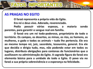 FATOS  IMPORTANTESÊXODOAS PRAGAS NO EGITOO faraó representa a própria vida do Egito.	Era rei e deus vivo. Adorado, reverenciado.	Podia possuir várias esposas, a maioria sendo parentes, para garantir o sangue real em família.	O faraó era um rei todo-poderoso, proprietário de todo o território. Os campos, os desertos, as minas, os rios, os homens, as mulheres, o gado e todos os animais – tudo lhe pertencia. Ele era ao mesmo tempo rei, juiz, sacerdote, tesoureiro, general. Era ele que decidia e dirigia tudo, mas, não podendo estar em todos os lugares, distribuía obrigações para centenas de funcionários que o auxiliavam na administração do Egito. A sagrada figura do faraó era elemento básico para a unidade de todo o Egito. O povo via no faraó a sua própria sobrevivência e a esperança na felicidade.