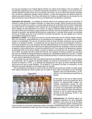 Extracciones con Soxhlet. Carlos Eduardo Núñez. cenunez.com.ar. 2008
3
ras hay que conseguir que el tapón llegue al fondo por medio de los dedos o de una espátula. Es
conveniente asegurarse que no estamos ingresando extractivos con el algodón, por lo que se reco-
mienda realizar el lavado previo de una provisión del mismo, así ya se tiene para futuras necesida-
des. Aunque los algodones actuales vienen lavados, no está mal asegurarse de eliminar restos de
aceites que pueda contener. En el caso del trabajo con madera, se puede lavar con la mezcla de una
parte de alcohol y dos de benceno con la que se determinan los llamados ‘extractivos’.
Colocación del solvente: La cantidad de solvente debe ser la necesaria para que al ascender al
cartucho y antes de que se haga la sifonada, no quede seco el balón inferior porque de esa manera,
o se seca la muestra y se quema, o cuando caiga el líquido de la sifonada sobre el vidrio recalentado
se puede producir una explosión de los vapores con el consiguiente riesgo de accidente. Si la canti-
dad a agregar no está estipulada en la norma, se carga el solvente desde arriba, lentamente, para
que vaya cubriendo el cartucho y luego produzca el rechupe. Esta es la cantidad mínima. Pero como
durante la operación hay pérdida del solvente por evaporación, y además debe quedar una cantidad
mínima en el balón para que no se concentre el extracto demasiado, hay que agregar por lo menos
una cantidad semejante en exceso.
Solventes a utilizar: Si se sigue una norma o técnica obviamente que el solvente estará indicado.
Pero con frecuencia, particularmente en los laboratorios de investigación, se suelen realizar extrac-
ciones no normalizadas. Por eso es conveniente saber el rango de estas sustancias que se pueden
utilizar en el extractor soxhlet. La experiencia que se posee es que hay una temperatura máxima y
mínima de ebullición en la que el equipo funciona adecuadamente. En el extremo inferior se encuen-
tra el diclorometano (cloruro de metilo) que se utiliza para la extracción de grasas y resinas de mane-
ra selectiva. Este solvente tiene un punto de ebullición de 40º muy cercano a la temperatura ambien-
te particularmente en los climas cálidos. Cuando se efectúa una extracción con el agua de refrigera-
ción a 26ºC, se pierde más de la mitad del solvente. Con respecto al extremo superior hay que decir
que para la cantidad de energía limitada que generan los calentadores eléctricos comunes, a medida
que aumenta el punto de ebullición disminuye significativamente el caudal de solvente que se evapo-
ra y por ende la velocidad de extracción.
Sin embargo hay que hacer notar que además del punto de ebullición es importante el calor latente
de evaporación. Así se puede por ejemplo trabajar con esencia de trementina con cierta facilidad,
aunque se evapore a 145ºC, y no obstante las extracciones con agua se hacen demasiado lentas
casi al punto de que no sean factibles. En la tabla Nº 1 se expone una lista, no exhaustiva, de los
solventes comunes utilizados en las extracciones con Soxhlet.
Otra característica importante en cuanto al tipo de solventes es que los de carácter no polar suelen
tener alguna dificultad en sifonar puesto que no mojan el vidrio. Ello es frecuente con los derivados
clorados como el diclorometano y el clo-
roformo y los hidrocarburos superiores al
hexano.
En los casos en los que se utiliza mezcla
de solventes, como en la extracción de la
madera, es imprescindible trabajar con
mezclas azeotrópicas porque de otra
manera la extracción sería heterogénea
en cuanto a la composición del solvente.
En el caso citado se utiliza dos partes de
benceno y una de etanol que es prácti-
camente la del azeótropo, 67,6% y 32,
4% respectivamente.
Calentamiento: Es corriente utilizar ca-
lentadores eléctricos de esos llamados
múltiples, como el que se ve en la Figura
Nº 3, que además poseen reóstatos para
variar el tiempo en el que las resistencias están encendidas. Habitualmente tienen varios puntos. En
el primero las resistencias están casi todo el tiempo apagadas y en el último no cortan nunca. La
Figura Nº 3
Calentador múltiple con seis equipos de extracción
 