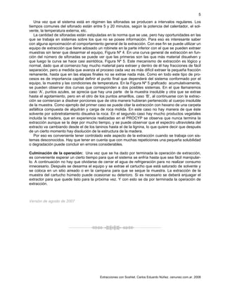 Extracciones con Soxhlet. Carlos Eduardo Núñez. cenunez.com.ar. 2008
5
Una vez que el sistema está en régimen las sifonadas se producen a intervalos regulares. Los
tiempos comunes del sifonado están entre 5 y 20 minutos, según la potencia del calentador, el sol-
vente, la temperatura externa, etc.
La cantidad de sifonadas están estipuladas en la norma que se use, pero hay oportunidades en las
que se trabaja en sistemas sobre los que no se posee información. Para eso es interesante saber
con alguna aproximación el comportamiento general de la extracción. Con ese fin se puede utilizar un
equipo de extracción que tiene adosado un robinete en la parte inferior con el que se pueden extraer
muestras sin tener que desarmar el equipo, Figura Nº 4. En una curva general de extracción en fun-
ción del número de sifonadas se puede ver que las primeras son las que más material disuelven y
que luego la curva se hace casi asintótica, Figura Nº 5. Este mecanismo de extracción es lógico y
normal, dado que al comienzo hay mucho material para extraer y dentro de él hay fracciones de fácil
separación, pero a medida que avanza el proceso cada vez es más difícil extraer la pequeña fracción
remanente, hasta que en las etapas finales no se extrae nada más. Como en todo este tipo de pro-
cesos es de importancia capital definir el punto final que dependerá del sistema conformado por el
equipo, la muestra y las condiciones de temperatura. En la Figura Nº 5 graficado acumulativamente,
se pueden observar dos curvas que corresponden a dos posibles sistemas. En el que llamaremos
caso ‘A’, puntos azules, se aprecia que hay una parte de la muestra insoluble y otra que se extrae
hasta el agotamiento, pero en el otro de los puntos amarillos, caso ‘B’, al continuarse con la extrac-
ción se comienzan a disolver porciones que de otra manera hubieran pertenecido al cuerpo insoluble
de la muestra. Como ejemplo del primer caso se puede citar la extracción con hexano de una carpeta
asfáltica compuesta de alquitrán y carga de roca molida. En este caso no hay manera de que éste
solvente por sobretratamiento disuelva la roca. En el segundo caso hay mucho productos vegetales
incluida la madera, que en experiencia realizadas en el PROCYP se observa que nunca termina la
extracción aunque se la deje por mucho tiempo, y se puede observar que el espectro ultravioleta del
extracto va cambiando desde el de los taninos hasta el de la lignina, lo que quiere decir que después
de un cierto momento hay disolución de la estructura de la madera.
Por eso es conveniente tener controlado este aspecto de la extracción cuando se trabaja con sis-
temas desconocidos. Hay que tener en cuenta que con muchas repeticiones una pequeña solubilidad
o degradación puede concluir en errores considerables.
Culminación de la operación: Una vez que se ha dado por terminada la operación de extracción,
es conveniente esperar un cierto tiempo para que el sistema se enfría hasta que sea fácil manipular-
lo. A continuación no hay que olvidarse de cerrar el agua de refrigeración para no realizar consumo
innecesario. Después se desarma el equipo y se extrae el cartucho que está saturado de solvente y
se coloca en un sitio aireado o en la campana para que se seque la muestra. La extracción de la
muestra del cartucho húmedo puede ocasionar su deterioro. Si es necesario se deberá enjuagar el
extractor para que quede listo para la próxima vez. Y con esto se da por terminada la operación de
extracción.
Versión de agosto de 2007
 