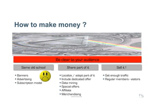 How to make money ?



                               Be clear to your audience
     Same old school                   Share part of it                     Sell it !
                       Smile
  Banners            y bad        Localize / adapt part of it     Get enough traffic
  Advertising                     Include dedicated offer         Regular members - visitors
  Subscription model              Data mining
                                   Special offers
                                   Affiliate
                                   Merchandising
                                          WWW.F5DC.COM
 