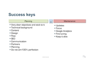 Success keys
                 Planning                           site             Maintenance
  Very clear objectives and stick to it                     Updates
  Technical background                                      Focus
  Content                                                   Google Analytics
  Design                                                    Fine tuning
  Flow                                                      Keep it alive
  SEO
  Communication
  Partners
  Planning
  Do not aim100% perfection

                                     WWW.F5DC.COM
 