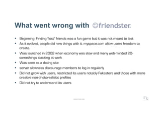 What went wrong with
  Beginning: Finding "lost" friends was a fun game but it was not meant to last
  As it evolved, people did new things with it. myspace.com allow users freedom to
   create.
  Was launched in 2002 when economy was slow and many web-minded 20-
   somethings slacking at work
  Was seen as a dating site
  server slowness discourage members to log in regularly
  Did not grow with users, restricted its users notably Fakesters and those with more
   creative non-photorealistic profiles
  Did not try to understand its users



                                      WWW.F5DC.COM
 