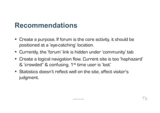 Recommendations
  Create a purpose. If forum is the core activity, it should be
   positioned at a ‘eye-catching’ location.
  Currently, the ‘forum’ link is hidden under ‘community’ tab
  Create a logical navigation flow. Current site is too ‘haphazard’
   & ‘crowded” & confusing, 1st time user is ‘lost’
  Statistics doesn’t reflect well on the site, affect visitor’s
   judgment.



                              WWW.F5DC.COM
 