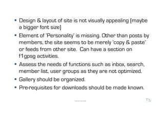  Design & layout of site is not visually appealing (maybe
   a bigger font size)
  Element of ‘Personality’ is missing. Other than posts by
   members, the site seems to be merely ‘copy & paste’
   or feeds from other site. Can have a section on
   f1gpsg activities.
  Assess the needs of functions such as inbox, search,
   member list, user groups as they are not optimized.
  Gallery should be organized.
  Pre-requisites for downloads should be made known.

                          WWW.F5DC.COM
 