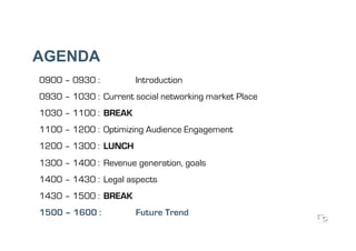 AGENDA
0900 – 0930 :         Introduction
0930 – 1030 : Current social networking market Place
1030 – 1100 : BREAK
1100 – 1200 : Optimizing Audience Engagement
1200 – 1300 : LUNCH
1300 – 1400 : Revenue generation, goals
1400 – 1430 : Legal aspects
1430 – 1500 : BREAK
1500 – 1600 :         Future Trend
 