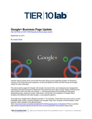  


Google+ Business Page Update
http://tier10lab.com/2011/09/23/google-business-page-update/

September 23, 2011

By Joseph Olesh




I felt the need to clarify some rumors that have been flying around regarding Google+ for Business.
Friends of Tier10Lab had some questions, so this post speaks to those and other issues we thought
helpful for those interested.

The new business pages for Google+ will include not only the fans, but employees and management.
Verification that each business is indeed who they claim they are is also in place. Pages of this kind will
also be able to add more than one location — a tremendous piece of functionality for automotive
dealership groups, restaurant chains, retail stores, and the like. Full integration of Google Offers,
Analytics and AdWords will make Google+ a very powerful platform.

As of right now, Google hasn't officially launched "+" for business. I know there are many rumors, but the
certifiable blogs I follow, including Google's own Google+ blog, have not given a formal release. It has,
however, been released to the general public.
(See: http://www.forbes.com/sites/mobiledia/2011/09/23/google-gains-on-facebook/) This is a positive
sign that the business-specific format will come once its population has reached critical mass.




                                                                                                              	
  
 