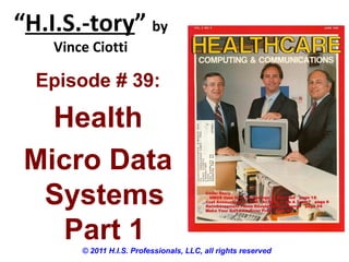 “H.I.S.-tory” by
Vince Ciotti
© 2011 H.I.S. Professionals, LLC, all rights reserved
Episode # 39:
Health
Micro Data
Systems
Part 1
 