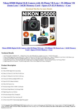 Nikon D5000 Digital SLR Camera with 18-55mm VR Lens + 55-200mm VR
       Zoom Lens + 16GB Memory Card + Spare EN-EL9 Battery + Case
                                                     Download This Doc See more Details




 Nikon D5000 Digital SLR Camera with 18-55mm VR Lens + 55-200mm VR Zoom Lens + 16GB Memory
                              Card + Spare EN-EL9 Battery + Case
Technical Details
   l   KIT INCLUDES 10 PRODUCTS -- All Brand New Items with all Manufacturer-supplied Accessories + Full USA Warranties:
   l   Nikon D5000 Digital SLR Camera Body PLUS + Nikon 18-55mm f/3.5-5.6G VR AF-S DX Nikkor Lens + Nikon 55-200mm f/4-5.6G VR AF-S DX Nikkor Lens
   l   Transcend 16GB High-Capacity SecureDigital (SDHC)Card + Spare EN-EL9 High Capacity Lithium-Ion Battery Pack
   l   Nikon SLR System Case + Precision Design USB 2.0 High Speed SecureDigital Card Reader + Precision Design Memory Card Storage Wallet +
   l   Digital Image Recovery Software + Precision Design Deluxe 6-Piece Lens & Digital SLR Camera Cleaning Kit


Product Description
Kit includes:

♦ 1) Nikon D5000 Digital SLR Camera Body

♦ 2) Nikon 18-55mm f/3.5-5.6G VR AF-S DX Lens

♦ 3) Nikon 55-200mm f/4-5.6G VR AF-S DX Lens

♦ 4) Transcend 16GB SecureDigital (SDHC) Card

♦ 5) Spare EN-EL9 Lithium-Ion Battery

♦ 6) Nikon SLR System Case

♦ 7) Precision Design USB 2.0 SDHC Card Reader

♦ 8) Precision Design Memory Card Storage Wallet

♦ 9) Digital Image Recovery Software

♦ 10) Precision Design 6-Piece Cleaning Kit

♦ 11) Nikon School DVD: "Fast, Fun & Easy III"

♦ 12) Nikon School DVD: "Understanding Digital Photography"



The 12.3-megapixel Nikon D5000 Digital SLR Camera enables users to capture stunning images and High Definition video. Features include a 2.7-inch Vari-angle LCD
monitor, D-Movie Mode, 19 Scene Modes, One-button Live View, shooting as fast as 4 FPS, ISO sensitivity from 200 to 3200, built-in sensor cleaning, 11-point AF
System and much more.
 