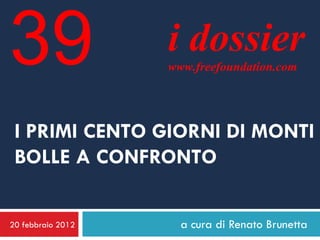 39                 i dossier
                   www.freefoundation.com




 I PRIMI CENTO GIORNI DI MONTI
 BOLLE A CONFRONTO


20 febbraio 2012     a cura di Renato Brunetta
 