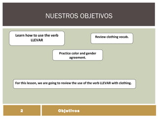 NUESTROS OBJETIVOS
Objetivos2
Learn how to use the verb
LLEVAR
Practice color and gender
agreement.
Review clothing vocab.
For this lesson, we are going to review the use of the verb LLEVAR with clothing.
 