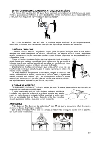 ESPÍRITOS DIRIGEM E AUMENTAM A FORÇA DOS FLUÍDOS
    Fala Kardec (GE, cap. XIV, item 33) que o “fluido espiritual, combinado com o fluido humano, dá a este
último as qualidades que lhe faltam. O auxílio dos Espíritos, em tais circunstâncias, é por vezes espontâneo,
porém, com mais frequência, é provocado pelo do magnetizador”.




  Em “O Livro dos Médiuns”, cap. XIV, item 176, dizem os amigos espirituais: “A força magnética reside,
sem dúvida, no homem, mas é aumentada pela ação dos espíritos que ele chama em seu auxílio”.


   O MÉDIUM CURADOR
    O médium curador, além do magnetismo próprio, goza da aptidão de captar esses fluidos leves e
benígnos nas fontes energéticas da natureza, irradiando-os, em seguida, sobre o doente, revigorando
órgãos, normalizando funções, destruindo placas e quistos fluídicos produzidos por auto-obsessão ou por
influenciação direta.
    Põe-se em contato com essas fontes, orando e concentrando-se, animado do
desejo de exercer a caridade evangélica e, como a lei do amor é a que preside a
todos os atos da vida espiritual superior, ele se coloca em condições de vibrar
em consonância com todas as atividades universais da Criação;
    Encadeia forças de alto poder construtivo que, então, vertem sobre ele e se
transferem ao doente que, a seu turno, pela fé ou pela esperança, se colocou na
mesma sintonia vibratória.
    Os fluidos radiantes interpenetram o corpo físico, atingem o campo da vida
celular, bombardeiam os átomos, elevam-lhes a vibração íntima, e injetam nas
células vitalidade mais intensa que, em consequência, acelera as trocas
(assimilação, eliminação) do que tudo, por fim, resulta uma alteração benéfica,
que repara lesões ou equilibra funções. Isto no corpo físico.

   A CURA PARA KARDEC
    De uma maneira primorosa, o Codificador Kardec nos situa: “A cura se opera mediante a substituição de
uma molécula malsã por uma molécula sã.
    O poder curativo está, pois, na razão direta da pureza da substância
inoculada; mas, depende também da energia da vontade que, quanto
maior for, mais abundante emissão fluídica provocará e tanto maior
força de penetração dará ao fluido. Depende ainda das intenções
daquele que deseje realizar a cura, seja homem ou espírito.

ANDRÉ LUIZ
   André Luiz, em “Nos Domínios da Mediunidade”, cap. 17, diz que “o pensamento influi, de maneira
decisiva, na doação de princípios curadores.
   Sem a idéia iluminada pela fé e pela boa vontade, o médium não conseguiria ligação com os Espíritos
que atuam sobre essas bases”.




                                                                                                         259
 
