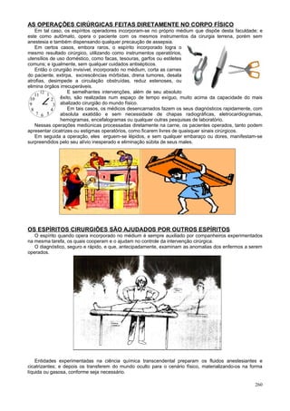 AS OPERAÇÕES CIRÚRGICAS FEITAS DIRETAMENTE NO CORPO FÍSICO
    Em tal caso, os espíritos operadores incorporam-se no próprio médium que dispõe desta faculdade; e
este como autômato, opera o paciente com os mesmos instrumentos da cirurgia terrena, porém sem
anestesia e também dispensando qualquer precaução de assepsia.
    Em certos casos, embora raros, o espírito incorporado logra o
mesmo resultado cirúrgico, utilizando como instrumentos operatórios,
utensílios de uso doméstico, como facas, tesouras, garfos ou estiletes
comuns; e igualmente, sem qualquer cuidados antisépticos.
    Então o cirurgião invisível, incorporado no médium, corta as carnes
do paciente, extirpa, excrescências mórbidas, drena tumores, desata
atrofias, desimpede a circulação obstruídas, reduz estenoses, ou
elimina órgãos irrecuperáveis.
                    E semelhantes intervenções, além de seu absoluto
                êxito, são realizadas num espaço de tempo exíguo, muito acima da capacidade do mais
                abalizado cirurgião do mundo físico.
                    Em tais casos, os médicos desencarnados fazem os seus diagnósticos rapidamente, com
                absoluta exatidão e sem necessidade de chapas radiográficas, eletrocardiogramas,
                hemogramas, encefalogramas ou qualquer outras pesquisas de laboratório.
    Nessas operações mediúnicas processadas diretamente na carne, os pacientes operados, tanto podem
apresentar cicatrizes ou estigmas operatórios, como ficarem livres de quaisquer sinais cirúrgicos.
    Em seguida a operação, eles erguem-se lépidos, e sem qualquer embaraço ou dores, manifestam-se
surpreendidos pelo seu alívio inesperado e eliminação súbita de seus males.




OS ESPÍRITOS CIRURGIÕES SÃO AJUDADOS POR OUTROS ESPÍRITOS
   O espírito quando opera incorporado no médium é sempre auxiliado por companheiros experimentados
na mesma tarefa, os quais cooperam e o ajudam no controle da intervenção cirúrgica.
   O diagnóstico, seguro e rápido, e que, antecipadamente, examinam as anomalias dos enfermos a serem
operados.




    Entidades experimentadas na ciência química transcendental preparam os fluidos anestesiantes e
cicatrizantes; e depois os transferem do mundo oculto para o cenário físico, materializando-os na forma
líquida ou gasosa, conforme seja necessário.

                                                                                                   260
 