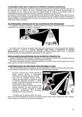 O ENFERMO PODE SER O AGENTE DA PRÓPRIA CIRURGIA ESPIRITUAL
Embora o êxito das operações mediúnicas dependa especialmente do ectoplasma específico para cura, a
ser fornecido por um médium de cura e controlado pelos espíritos de médicos desencarnados, há
circunstâncias em que, devido ao teor sadio dos próprios fluídos do enfermo, as operações, mesmo as
processadas somente no perispírito, produzem resultados miraculosos no corpo físico.
O processo de “refluidificação” com o aproveitamento dos fluidos do próprio doente, lembra algo do recurso
de cura adotado na hemoterapia praticada pela medicina terrena em que o médico incentiva o energismo do
enfermo debilitado, extraindo-lhe algum sangue e, em seguida, injetando no mesmo; processo que acelera a
dinâmica do sistema circulatório.


AS OPERAÇÕES CIRÚRGICAS FEITAS A DISTÂNCIA POR IRRADIAÇÃO
    As operações cirúrgicas realizadas a distância através dos médicos espirituais podem ser realizadas
diretamente no corpo físico ou somente no perispírito.




    No entanto, quer se trate de operações mediúnicas feitas diretamente na carne do paciente ou mediante
fluidos irradiados a distância, o sucesso operatório exige sempre a interferência de espíritos
desencarnados, técnicos e operadores que submetem os fluidos irradiados pelos "vivos", a avançado
processo de química transcendental nos laboratórios do “lado espiritual”.

DIFICULDADES ENCONTRADAS PELOS ESPÍRITOS TERAPEUTAS
   Durante o tratamento fluídico operado à distância, a cura depende muitíssimo das condições psíquicas
em que forem encontrados os enfermos durante a recepção dos fluidos.
   Os espíritos terapeutas enfrentam sérias dificuldades no serviço de socorro aos pacientes cujos nomes
estão inscritos nas listas dos Centros espíritas.

O ENFERMO DEVE SE PREPARAR PARA RECEBER A CURA
   Além das dificuldades técnicas resultantes de certo desequilíbrio mental do ambiente onde eles atuam,
outro impecilhos os aguardam em virtude do estado psíquico dos próprios doentes.

   -   Às vezes, o enfermo tem a mente saturada de
       fluidos sombrios devidos a conversações
       maledicentes de intrigas, calúnias e fofocas;
   -   outro, ei-lo em excitação nervosa devida a
       violenta discussão política ou desportiva; acolá,
       os espíritos terapeutas encontram o doente
       envolto na fumarada intoxicante do cigarro ou
       na bebericagem de um alcoólico.
   -   Outras vezes, os fluidos irradiados das sessões
       espíritas penetram nos lares enfermos, mas
       encontram o ambiente carregado de fluidos
       agressivos     provenientes     de    discussões
       ocorridas entre os seus familiares.

         É evidente que os desencarnados tem pouco
êxito na sua tarefa abnegada de socorrer os enfermos quando estes vibram recalques de ódio, vingança,
luxúria, cobiça ou quaisquer outros sentimentos negativos.




                                                                                                      261
 