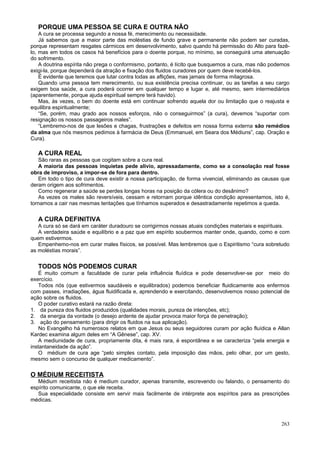 PORQUE UMA PESSOA SE CURA E OUTRA NÃO
    A cura se processa segundo a nossa fé, merecimento ou necessidade.
    Já sabemos que a maior parte das moléstias de fundo grave e permanente não podem ser curadas,
porque representam resgates cármicos em desenvolvimento, salvo quando há permissão do Alto para fazê-
lo, mas em todos os casos há benefícios para o doente porque, no mínimo, se conseguirá uma atenuação
do sofrimento.
    A doutrina espírita não prega o conformismo, portanto, é lícito que busquemos a cura, mas não podemos
exigi-la, porque dependerá da atração e fixação dos fluidos curadores por quem deve recebê-los.
    É evidente que teremos que lutar contra todas as aflições, mas jamais de forma milagrosa.
    Quando uma pessoa tem merecimento, ou sua existência precisa continuar, ou as tarefas a seu cargo
exigem boa saúde, a cura poderá ocorrer em qualquer tempo e lugar e, até mesmo, sem intermediários
(aparentemente, porque ajuda espiritual sempre terá havido).
    Mas, às vezes, o bem do doente está em continuar sofrendo aquela dor ou limitação que o reajusta e
equilibra espiritualmente;
    “Se, porém, mau grado aos nossos esforços, não o conseguirmos” (a cura), devemos “suportar com
resignação os nossos passageiros males”.
    “Lembremo-nos de que lesões e chagas, frustrações e defeitos em nossa forma externa são remédios
da alma que nós mesmos pedimos à farmácia de Deus (Emmanuel, em Seara dos Médiuns”, cap. Oração e
Cura).

   A CURA REAL
   São raras as pessoas que cogitam sobre a cura real.
   A maioria das pessoas inquietas pede alívio, apressadamente, como se a consolação real fosse
obra de improviso, a impor-se de fora para dentro.
   Em todo o tipo de cura deve existir a nossa participação, de forma vivencial, eliminando as causas que
deram origem aos sofrimentos.
   Como regenerar a saúde se perdes longas horas na posição da cólera ou do desânimo?
   As vezes os males são reversíveis, cessam e retornam porque idêntica condição apresentamos, isto é,
tornamos a cair nas mesmas tentações que tínhamos superados e desastradamente repetimos a queda.


   A CURA DEFINITIVA
   A cura só se dará em caráter duradouro se corrigirmos nossas atuais condições materiais e espirituais.
   A verdadeira saúde e equilíbrio e a paz que em espírito soubermos manter onde, quando, como e com
quem estivermos.
   Empenhemo-nos em curar males físicos, se possível. Mas lembremos que o Espiritismo “cura sobretudo
as moléstias morais”.


   TODOS NÓS PODEMOS CURAR
    É muito comum a faculdade de curar pela influência fluídica e pode desenvolver-se por meio do
exercício.
    Todos nós (que estivermos saudáveis e equilibrados) podemos beneficiar fluidicamente aos enfermos
com passes, irradiações, água fluidificada e, aprendendo e exercitando, desenvolvemos nosso potencial de
ação sobre os fluidos.
    O poder curativo estará na razão direta:
1. da pureza dos fluidos produzidos (qualidades morais, pureza de intenções, etc);
2. da energia da vontade (o desejo ardente de ajudar provoca maior força de penetração);
3. ação do pensamento (para dirigir os fluidos na sua aplicação).
    No Evangelho há numerosos relatos em que Jesus ou seus seguidores curam por ação fluídica e Allan
Kardec examina algum deles em “A Gênese”, cap. XV.
    A mediunidade de cura, propriamente dita, é mais rara, é espontânea e se caracteriza “pela energia e
instantaneidade da ação”.
    O médium de cura age “pelo simples contato, pela imposição das mãos, pelo olhar, por um gesto,
mesmo sem o concurso de qualquer medicamento”.

O MÉDIUM RECEITISTA
   Médium receitista não é medium curador, apenas transmite, escrevendo ou falando, o pensamento do
espírito comunicante, o que ele receita.
   Sua especialidade consiste em servir mais facilmente de intérprete aos espíritos para as prescrições
médicas.



                                                                                                     263
 